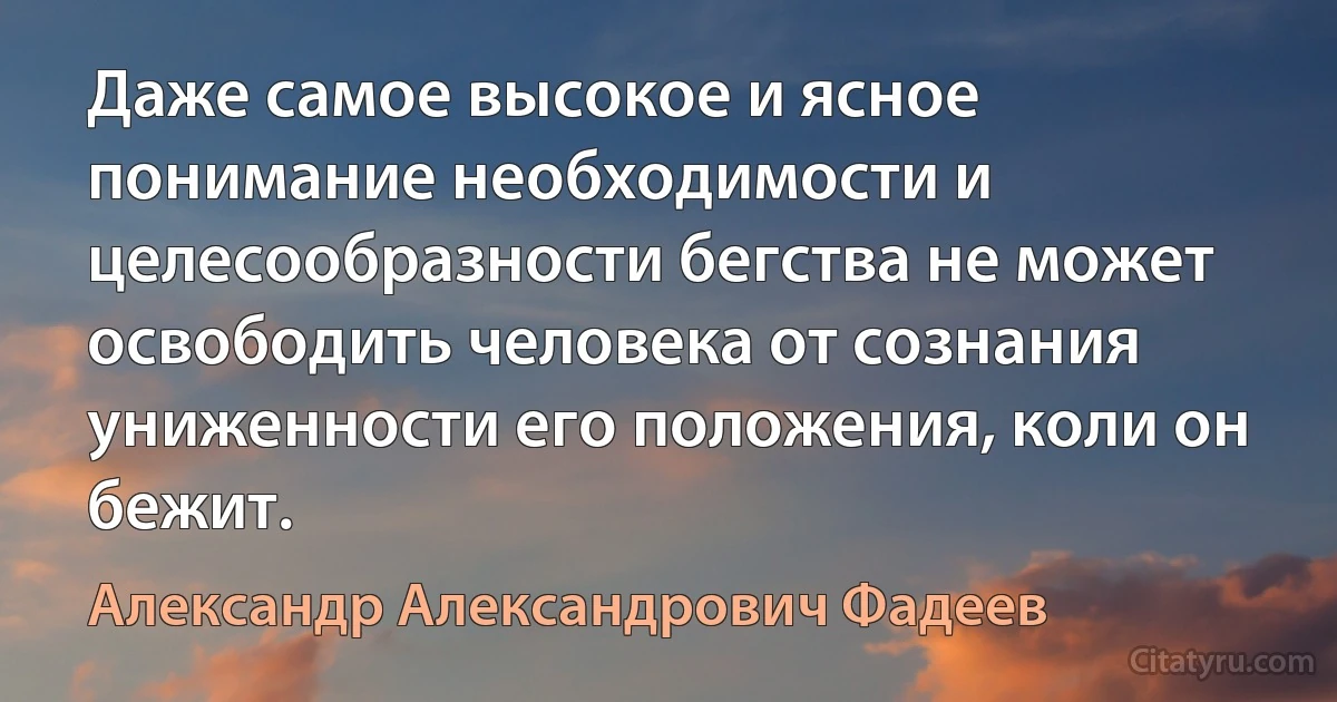 Даже самое высокое и ясное понимание необходимости и целесообразности бегства не может освободить человека от сознания униженности его положения, коли он бежит. (Александр Александрович Фадеев)