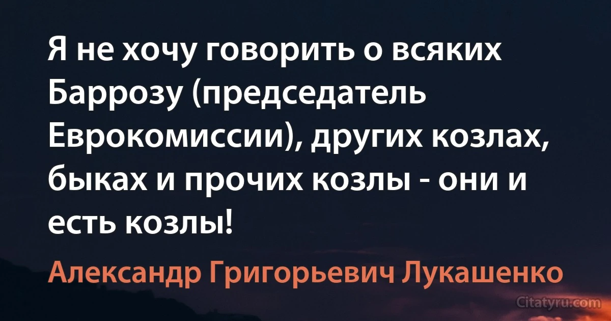 Я не хочу говорить о всяких Баррозу (председатель Еврокомиссии), других козлах, быках и прочих козлы - они и есть козлы! (Александр Григорьевич Лукашенко)