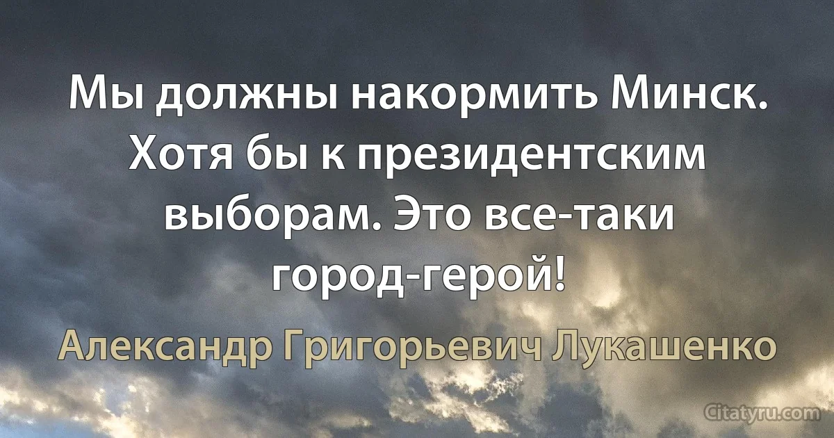 Мы должны накормить Минск. Хотя бы к президентским выборам. Это все-таки город-герой! (Александр Григорьевич Лукашенко)