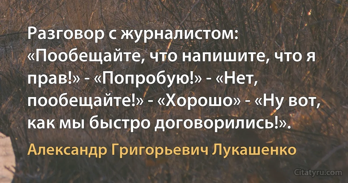 Разговор с журналистом: «Пообещайте, что напишите, что я прав!» - «Попробую!» - «Нет, пообещайте!» - «Хорошо» - «Ну вот, как мы быстро договорились!». (Александр Григорьевич Лукашенко)