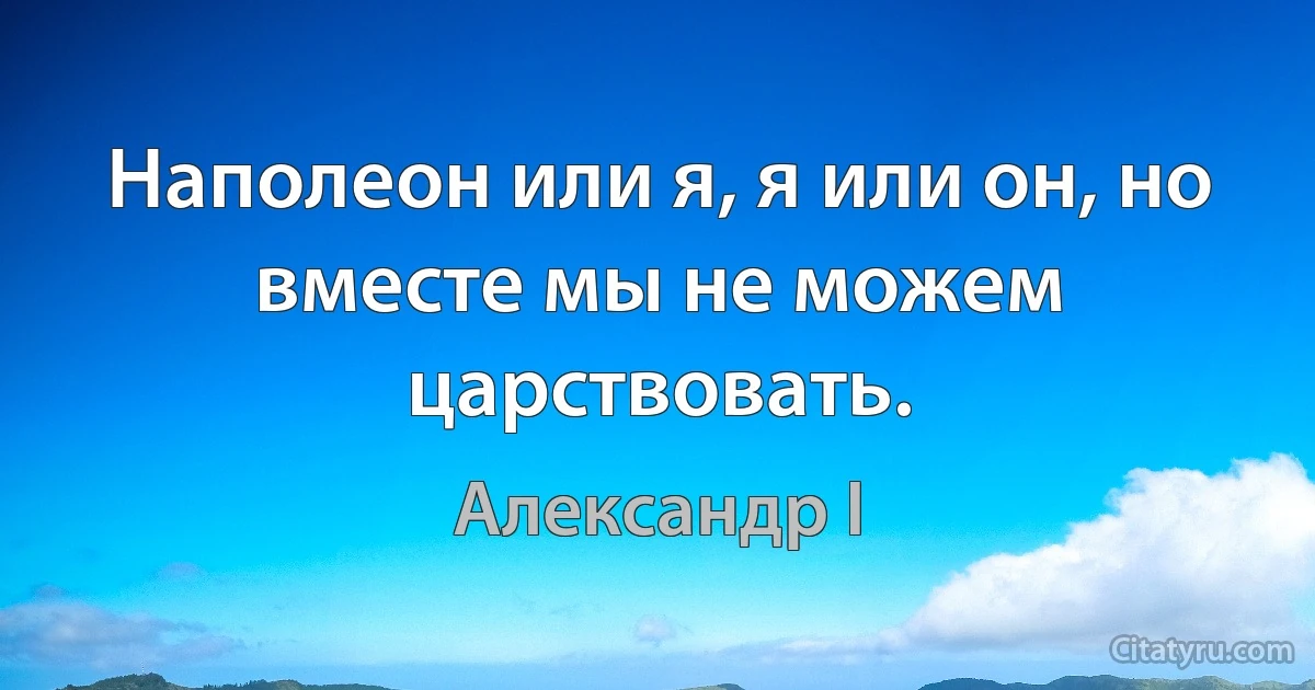 Наполеон или я, я или он, но вместе мы не можем царствовать. (Александр I)