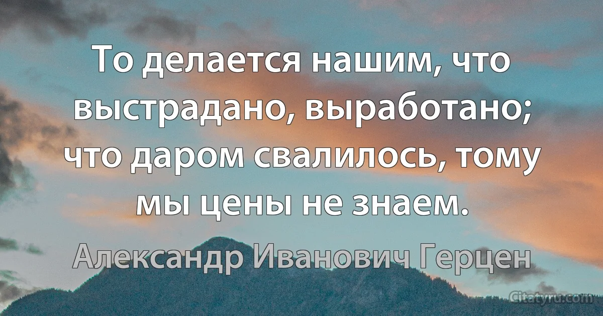 То делается нашим, что выстрадано, выработано; что даром свалилось, тому мы цены не знаем. (Александр Иванович Герцен)