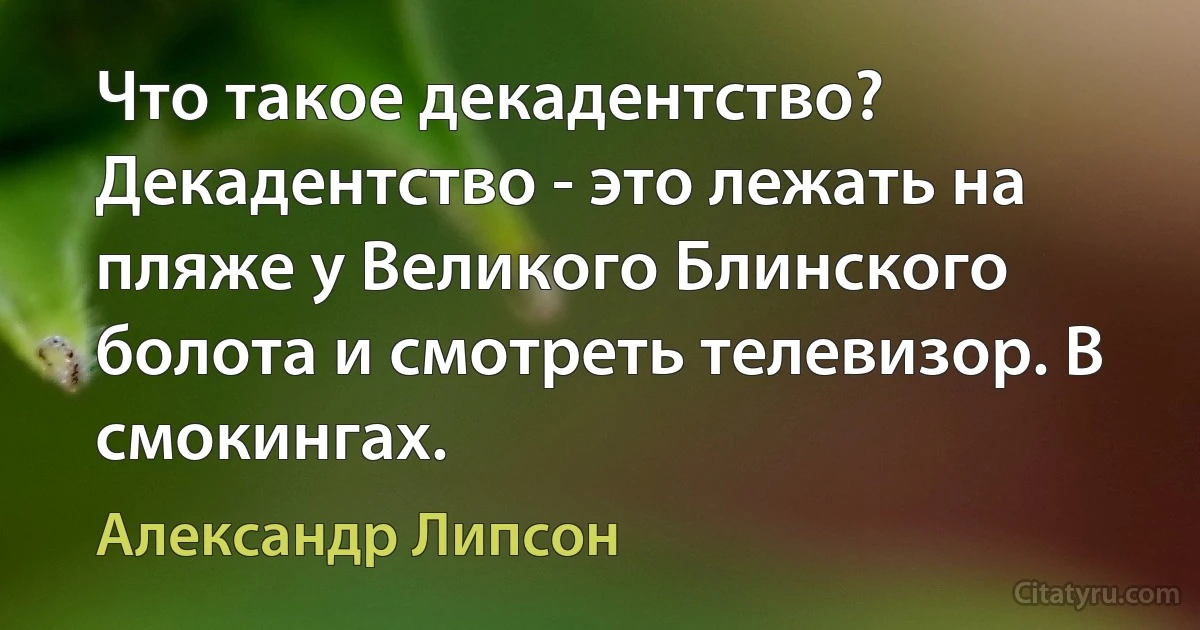 Что такое декадентство? Декадентство - это лежать на пляже у Великого Блинского болота и смотреть телевизор. В смокингах. (Александр Липсон)