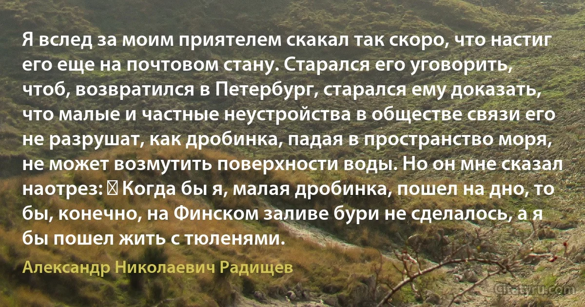 Я вслед за моим приятелем скакал так скоро, что настиг его еще на почтовом стану. Старался его уговорить, чтоб, возвратился в Петербург, старался ему доказать, что малые и частные неустройства в обществе связи его не разрушат, как дробинка, падая в пространство моря, не может возмутить поверхности воды. Но он мне сказал наотрез: ― Когда бы я, малая дробинка, пошел на дно, то бы, конечно, на Финском заливе бури не сделалось, а я бы пошел жить с тюленями. (Александр Николаевич Радищев)