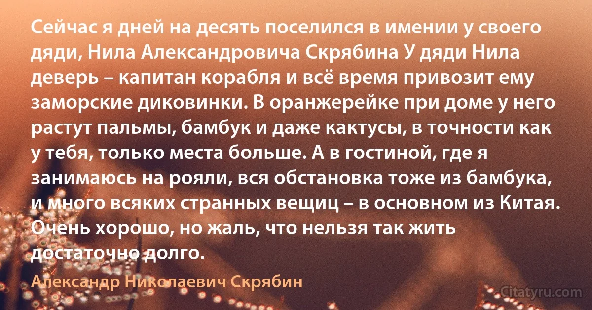 Сейчас я дней на десять поселился в имении у своего дяди, Нила Александровича Скрябина У дяди Нила деверь – капитан корабля и всё время привозит ему заморские диковинки. В оранжерейке при доме у него растут пальмы, бамбук и даже кактусы, в точности как у тебя, только места больше. А в гостиной, где я занимаюсь на рояли, вся обстановка тоже из бамбука, и много всяких странных вещиц – в основном из Китая. Очень хорошо, но жаль, что нельзя так жить достаточно долго. (Александр Николаевич Скрябин)