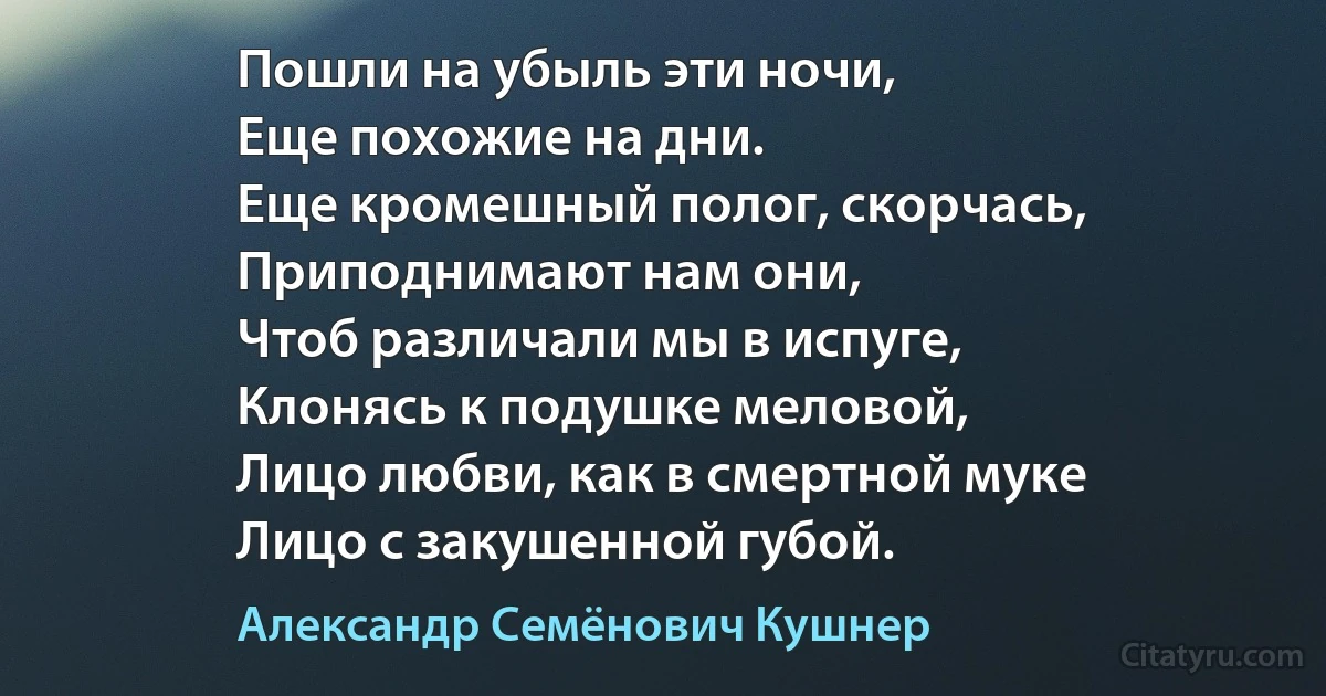 Пошли на убыль эти ночи,
Еще похожие на дни.
Еще кромешный полог, скорчась,
Приподнимают нам они,
Чтоб различали мы в испуге,
Клонясь к подушке меловой,
Лицо любви, как в смертной муке
Лицо с закушенной губой. (Александр Семёнович Кушнер)