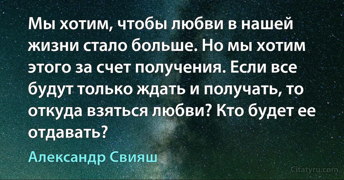 Мы хотим, чтобы любви в нашей жизни стало больше. Но мы хотим этого за счет получения. Если все будут только ждать и получать, то откуда взяться любви? Кто будет ее отдавать? (Александр Свияш)