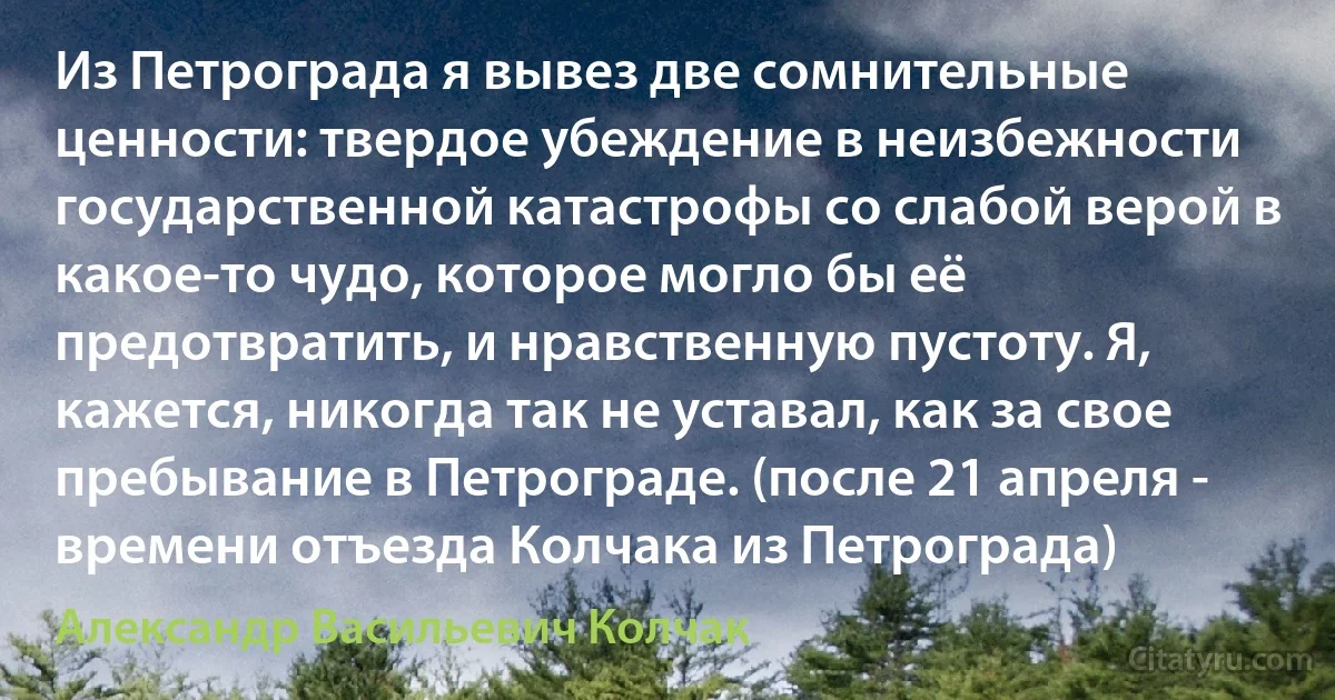 Из Петрограда я вывез две сомнительные ценности: твердое убеждение в неизбежности государственной катастрофы со слабой верой в какое-то чудо, которое могло бы её предотвратить, и нравственную пустоту. Я, кажется, никогда так не уставал, как за свое пребывание в Петрограде. (после 21 апреля - времени отъезда Колчака из Петрограда) (Александр Васильевич Колчак)