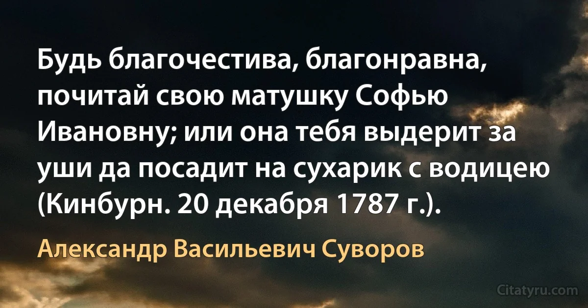 Будь благочестива, благонравна, почитай свою матушку Софью Ивановну; или она тебя выдерит за уши да посадит на сухарик с водицею (Кинбурн. 20 декабря 1787 г.). (Александр Васильевич Суворов)