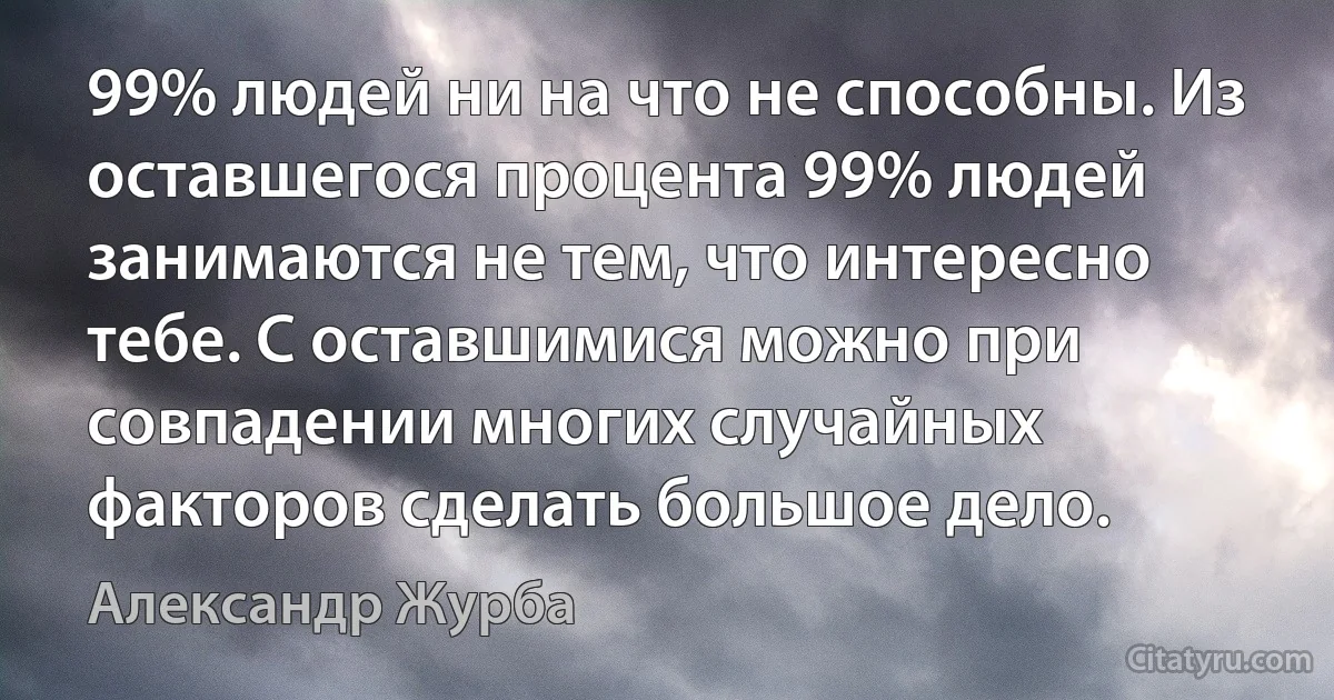 99% людей ни на что не способны. Из оставшегося процента 99% людей занимаются не тем, что интересно тебе. С оставшимися можно при совпадении многих случайных факторов сделать большое дело. (Александр Журба)