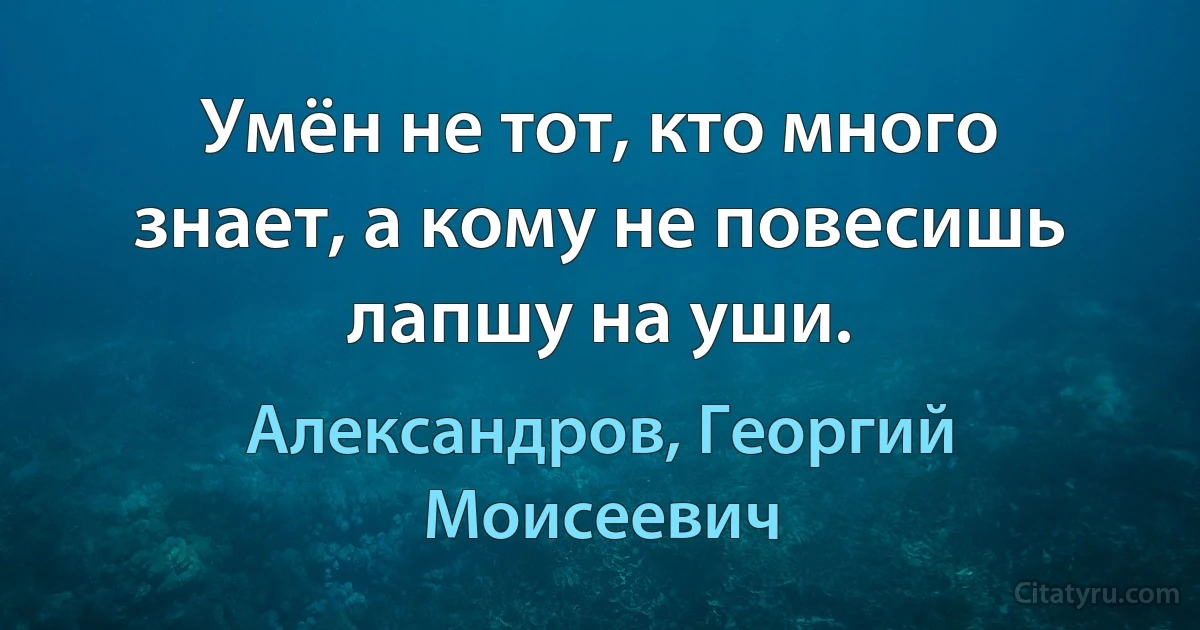 Умён не тот, кто много знает, а кому не повесишь лапшу на уши. (Александров, Георгий Моисеевич)