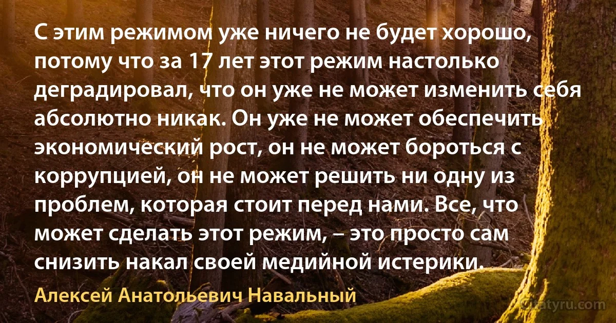 С этим режимом уже ничего не будет хорошо, потому что за 17 лет этот режим настолько деградировал, что он уже не может изменить себя абсолютно никак. Он уже не может обеспечить экономический рост, он не может бороться с коррупцией, он не может решить ни одну из проблем, которая стоит перед нами. Все, что может сделать этот режим, – это просто сам снизить накал своей медийной истерики. (Алексей Анатольевич Навальный)