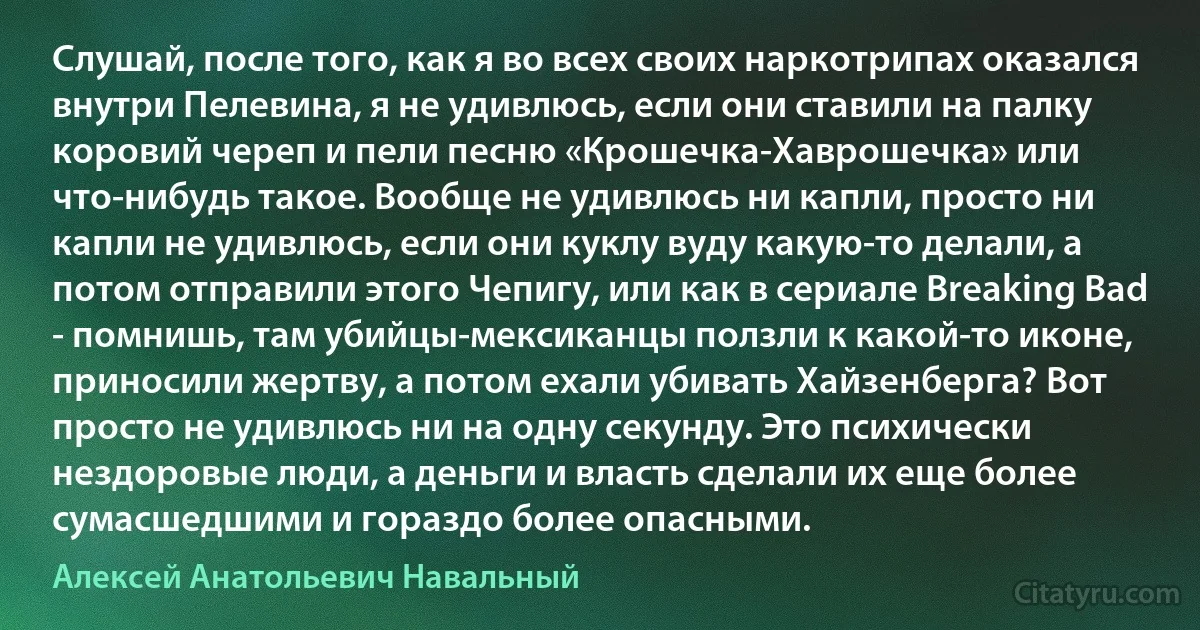 Слушай, после того, как я во всех своих наркотрипах оказался внутри Пелевина, я не удивлюсь, если они ставили на палку коровий череп и пели песню «Крошечка-Хаврошечка» или что-нибудь такое. Вообще не удивлюсь ни капли, просто ни капли не удивлюсь, если они куклу вуду какую-то делали, а потом отправили этого Чепигу, или как в сериале Breaking Bad - помнишь, там убийцы-мексиканцы ползли к какой-то иконе, приносили жертву, а потом ехали убивать Хайзенберга? Вот просто не удивлюсь ни на одну секунду. Это психически нездоровые люди, а деньги и власть сделали их еще более сумасшедшими и гораздо более опасными. (Алексей Анатольевич Навальный)