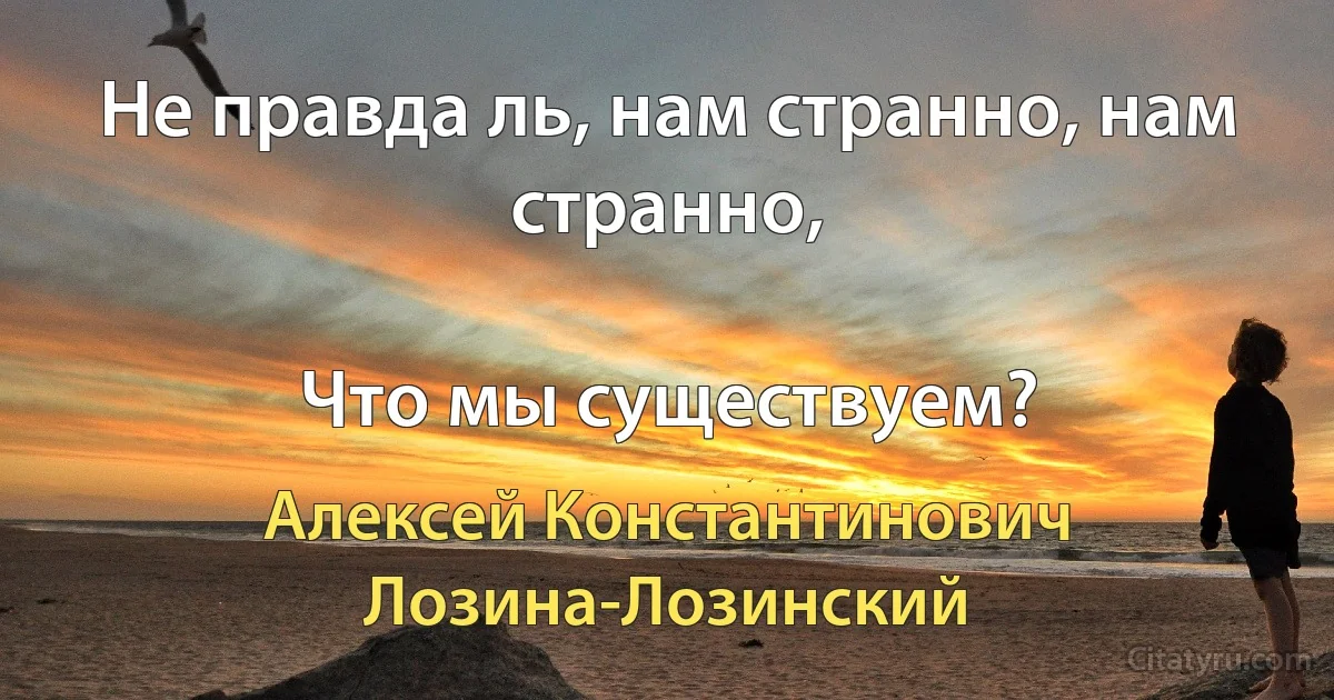 Не правда ль, нам странно, нам странно,

Что мы существуем? (Алексей Константинович Лозина-Лозинский)