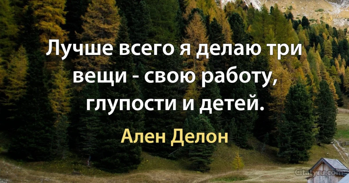 Лучше всего я делаю три вещи - свою работу, глупости и детей. (Ален Делон)