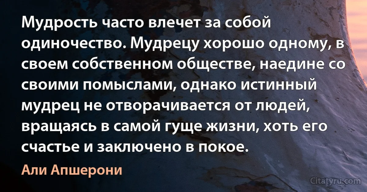 Мудрость часто влечет за собой одиночество. Мудрецу хорошо одному, в своем собственном обществе, наедине со своими помыслами, однако истинный мудрец не отворачивается от людей, вращаясь в самой гуще жизни, хоть его счастье и заключено в покое. (Али Апшерони)