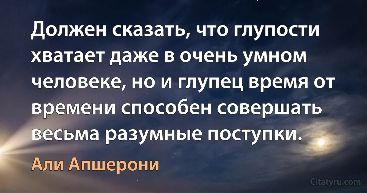 Должен сказать, что глупости хватает даже в очень умном человеке, но и глупец время от времени способен совершать весьма разумные поступки. (Али Апшерони)