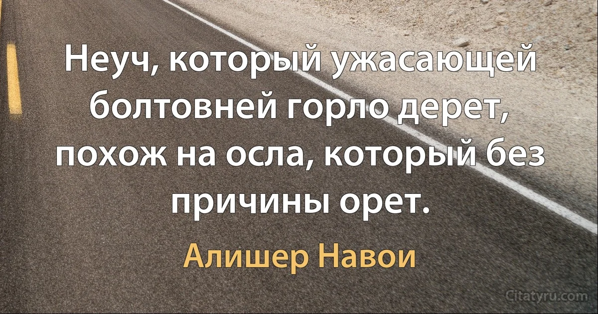 Неуч, который ужасающей болтовней горло дерет, похож на осла, который без причины орет. (Алишер Навои)