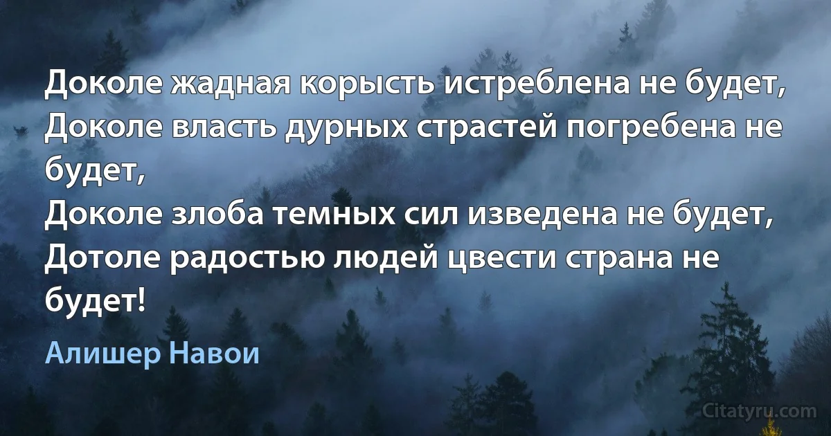 Доколе жадная корысть истреблена не будет,
Доколе власть дурных страстей погребена не будет,
Доколе злоба темных сил изведена не будет,
Дотоле радостью людей цвести страна не будет! (Алишер Навои)