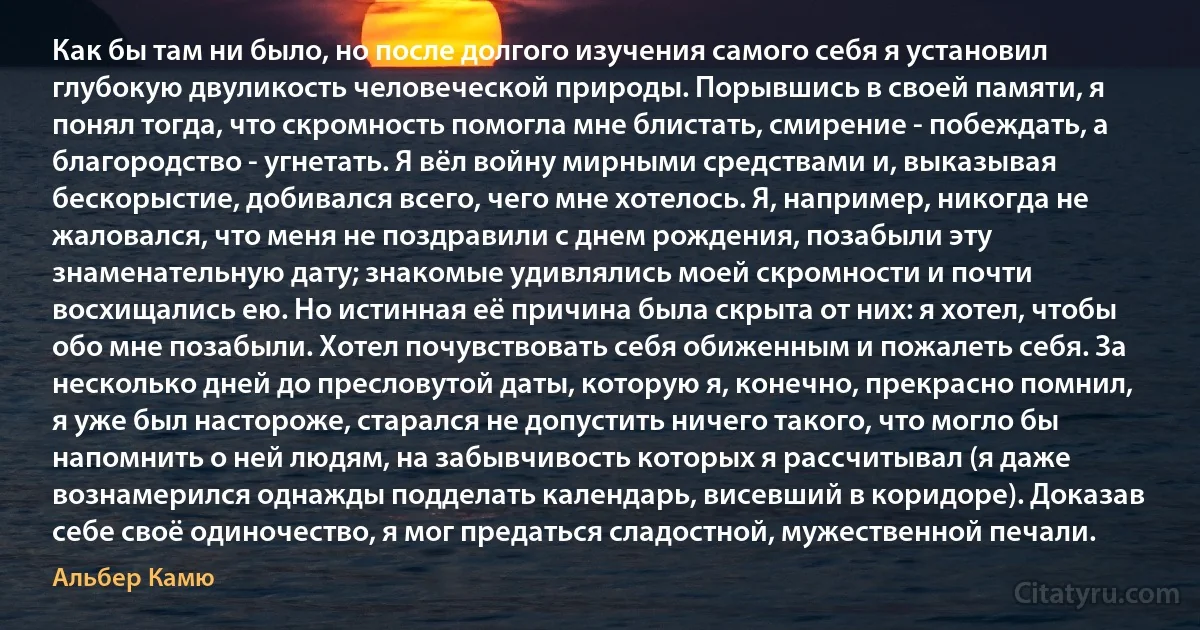 Как бы там ни было, но после долгого изучения самого себя я установил глубокую двуликость человеческой природы. Порывшись в своей памяти, я понял тогда, что скромность помогла мне блистать, смирение - побеждать, а благородство - угнетать. Я вёл войну мирными средствами и, выказывая бескорыстие, добивался всего, чего мне хотелось. Я, например, никогда не жаловался, что меня не поздравили с днем рождения, позабыли эту знаменательную дату; знакомые удивлялись моей скромности и почти восхищались ею. Но истинная её причина была скрыта от них: я хотел, чтобы обо мне позабыли. Хотел почувствовать себя обиженным и пожалеть себя. За несколько дней до пресловутой даты, которую я, конечно, прекрасно помнил, я уже был настороже, старался не допустить ничего такого, что могло бы напомнить о ней людям, на забывчивость которых я рассчитывал (я даже вознамерился однажды подделать календарь, висевший в коридоре). Доказав себе своё одиночество, я мог предаться сладостной, мужественной печали. (Альбер Камю)