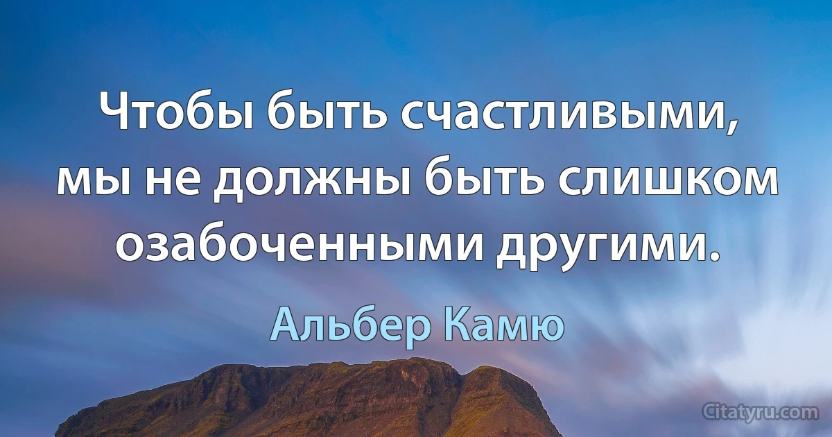 Чтобы быть счастливыми, мы не должны быть слишком озабоченными другими. (Альбер Камю)