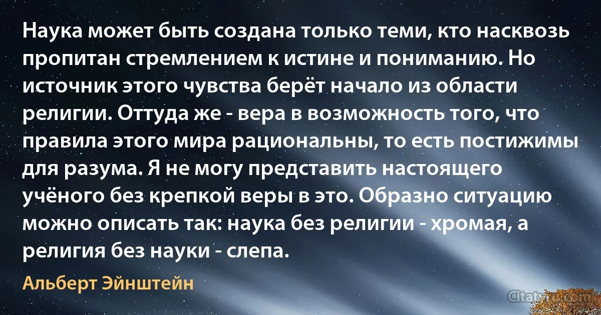 Наука может быть создана только теми, кто насквозь пропитан стремлением к истине и пониманию. Но источник этого чувства берёт начало из области религии. Оттуда же - вера в возможность того, что правила этого мира рациональны, то есть постижимы для разума. Я не могу представить настоящего учёного без крепкой веры в это. Образно ситуацию можно описать так: наука без религии - хромая, а религия без науки - слепа. (Альберт Эйнштейн)