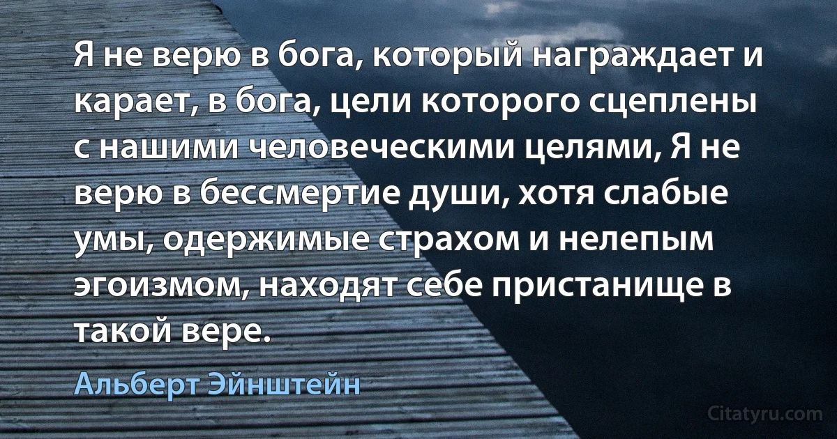 Я не верю в бога, который награждает и карает, в бога, цели которого сцеплены с нашими человеческими целями, Я не верю в бессмертие души, хотя слабые умы, одержимые страхом и нелепым эгоизмом, находят себе пристанище в такой вере. (Альберт Эйнштейн)