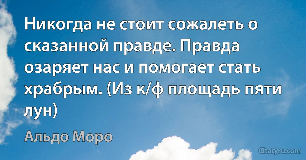 Никогда не стоит сожалеть о сказанной правде. Правда озаряет нас и помогает стать храбрым. (Из к/ф площадь пяти лун) (Альдо Моро)