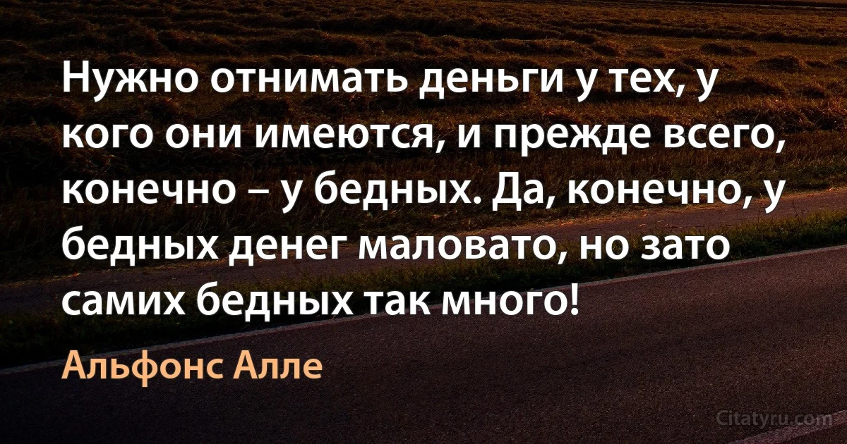 Нужно отнимать деньги у тех, у кого они имеются, и прежде всего, конечно – у бедных. Да, конечно, у бедных денег маловато, но зато самих бедных так много! (Альфонс Алле)