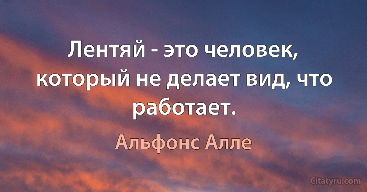 Лентяй - это человек, который не делает вид, что работает. (Альфонс Алле)