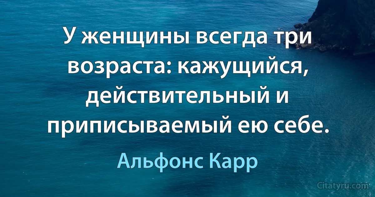 У женщины всегда три возраста: кажущийся, действительный и приписываемый ею себе. (Альфонс Карр)