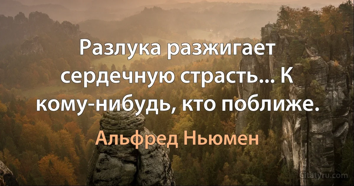 Разлука разжигает сердечную страсть... К кому-нибудь, кто поближе. (Альфред Ньюмен)