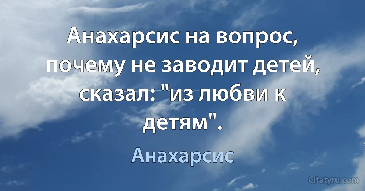 Анахарсис на вопрос, почему не заводит детей, сказал: "из любви к детям". (Анахарсис)