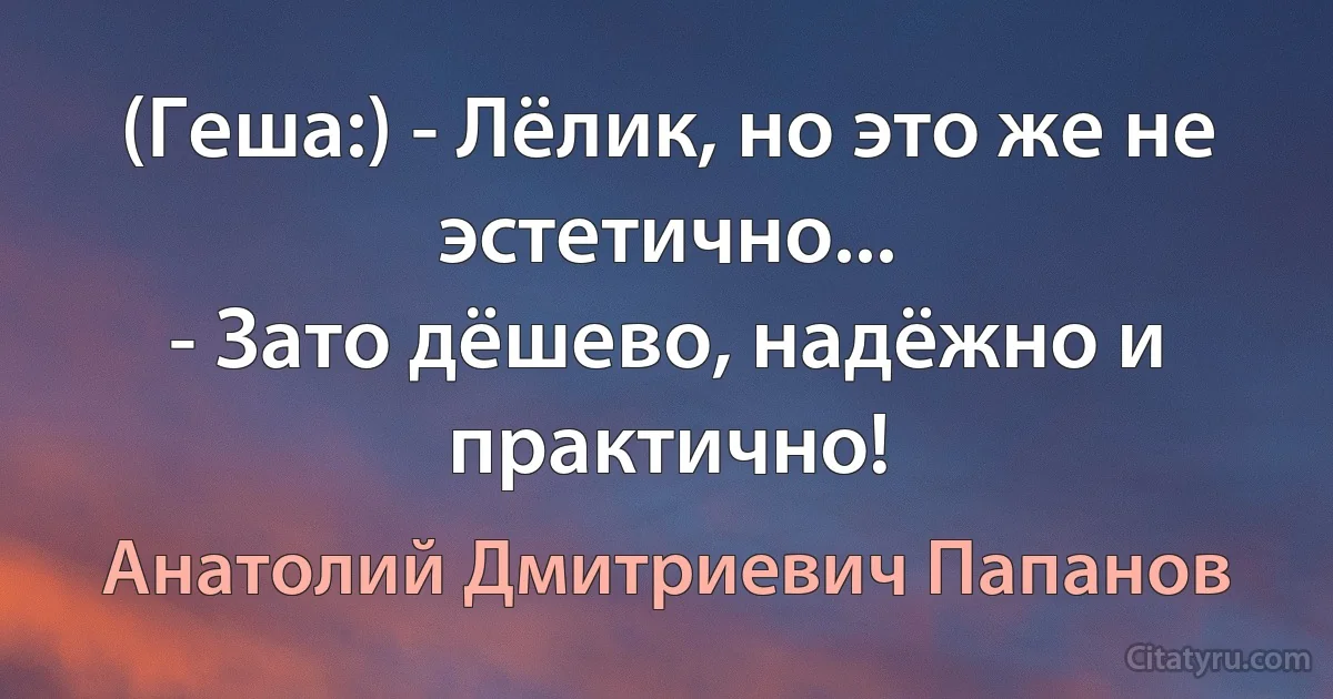 (Геша:) - Лёлик, но это же не эстетично...
- Зато дёшево, надёжно и практично! (Анатолий Дмитриевич Папанов)