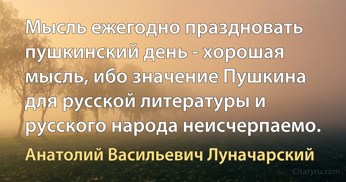 Мысль ежегодно праздновать пушкинский день - хорошая мысль, ибо значение Пушкина для русской литературы и русского народа неисчерпаемо. (Анатолий Васильевич Луначарский)