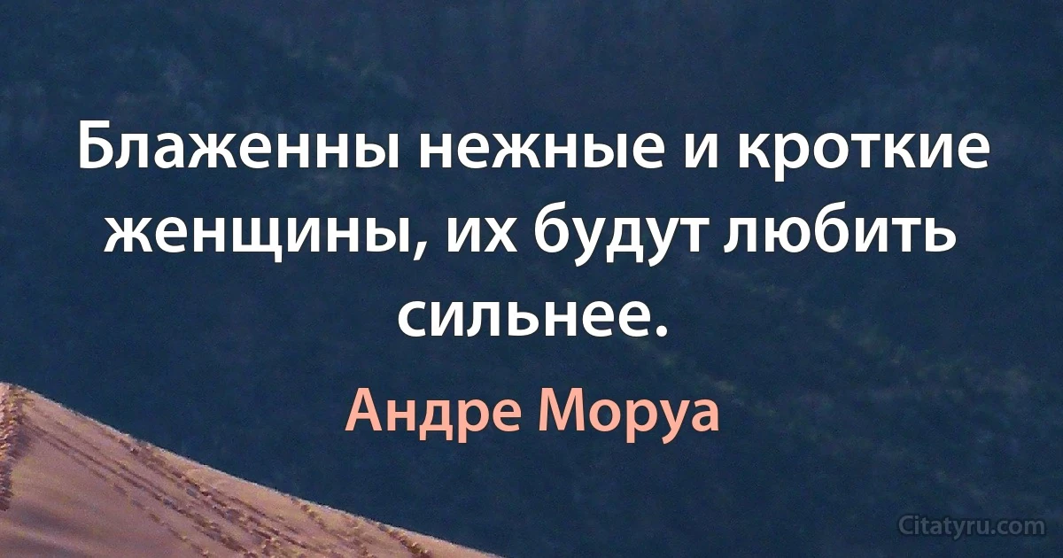 Блаженны нежные и кроткие женщины, их будут любить сильнее. (Андре Моруа)