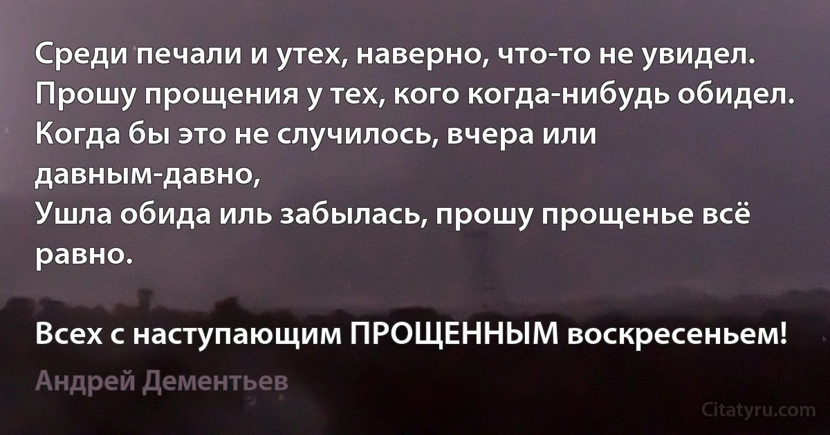 Среди печали и утех, наверно, что-то не увидел.
Прошу прощения у тех, кого когда-нибудь обидел.
Когда бы это не случилось, вчера или давным-давно,
Ушла обида иль забылась, прошу прощенье всё равно.

Всех с наступающим ПРОЩЕННЫМ воскресеньем! (Андрей Дементьев)