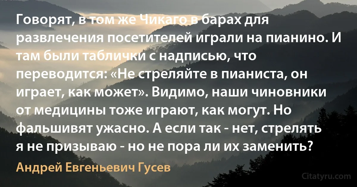 Говорят, в том же Чикаго в барах для развлечения посетителей играли на пианино. И там были таблички с надписью, что переводится: «Не стреляйте в пианиста, он играет, как может». Видимо, наши чиновники от медицины тоже играют, как могут. Но фальшивят ужасно. А если так - нет, стрелять я не призываю - но не пора ли их заменить? (Андрей Евгеньевич Гусев)