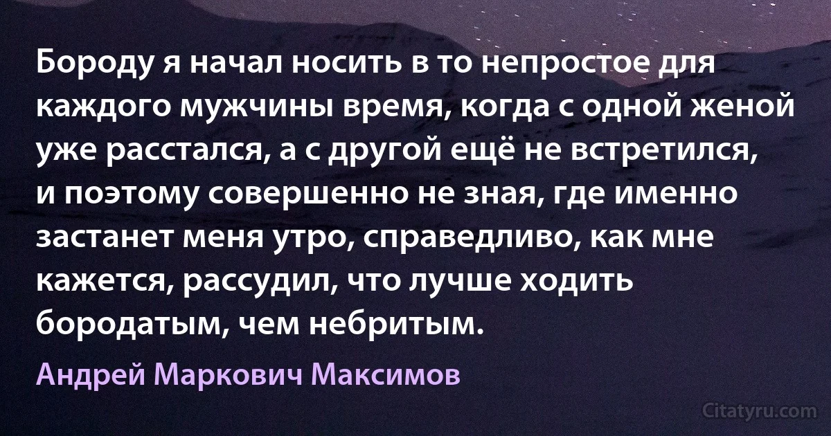 Бороду я начал носить в то непростое для каждого мужчины время, когда с одной женой уже расстался, а с другой ещё не встретился, и поэтому совершенно не зная, где именно застанет меня утро, справедливо, как мне кажется, рассудил, что лучше ходить бородатым, чем небритым. (Андрей Маркович Максимов)