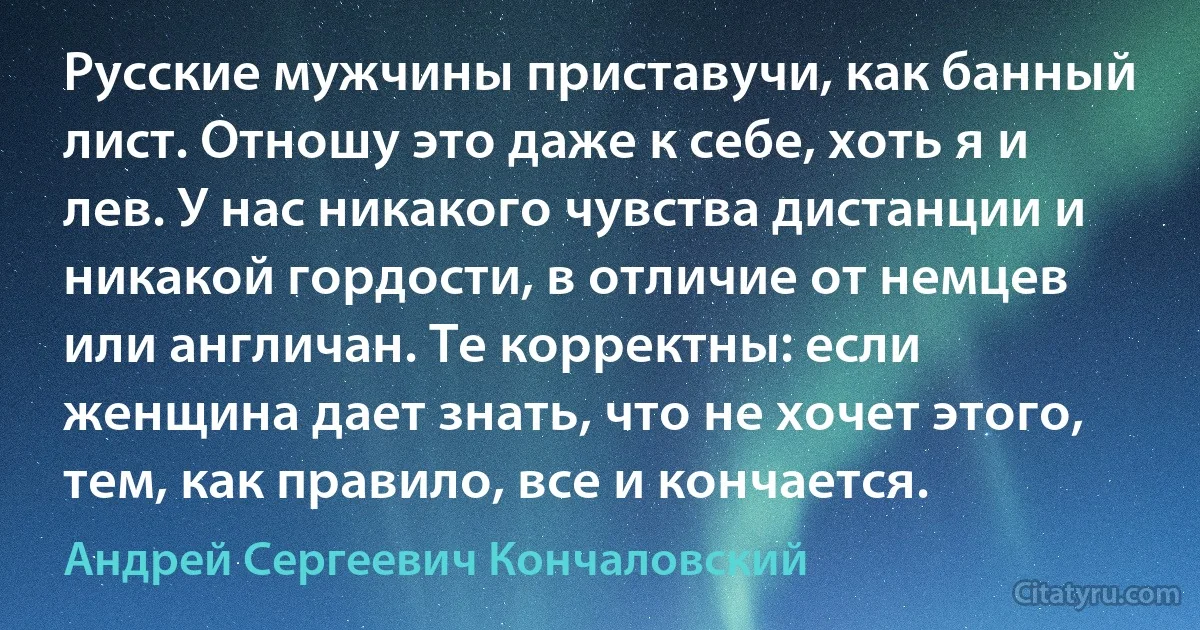 Русские мужчины приставучи, как банный лист. Отношу это даже к себе, хоть я и лев. У нас никакого чувства дистанции и никакой гордости, в отличие от немцев или англичан. Те корректны: если женщина дает знать, что не хочет этого, тем, как правило, все и кончается. (Андрей Сергеевич Кончаловский)