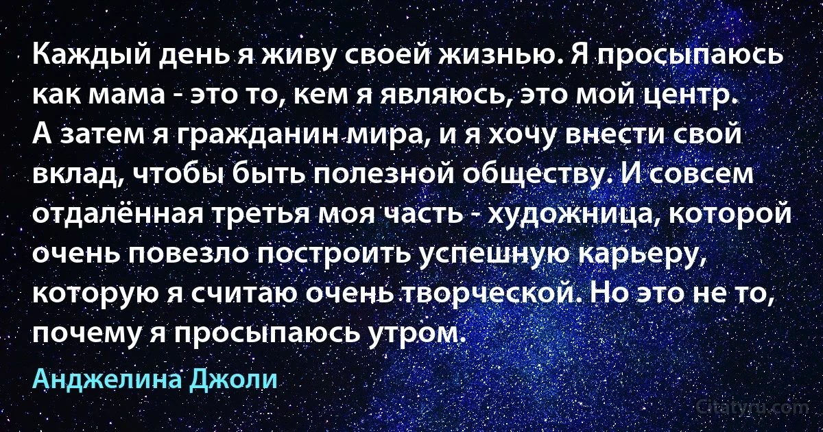 Каждый день я живу своей жизнью. Я просыпаюсь как мама - это то, кем я являюсь, это мой центр. А затем я гражданин мира, и я хочу внести свой вклад, чтобы быть полезной обществу. И совсем отдалённая третья моя часть - художница, которой очень повезло построить успешную карьеру, которую я считаю очень творческой. Но это не то, почему я просыпаюсь утром. (Анджелина Джоли)