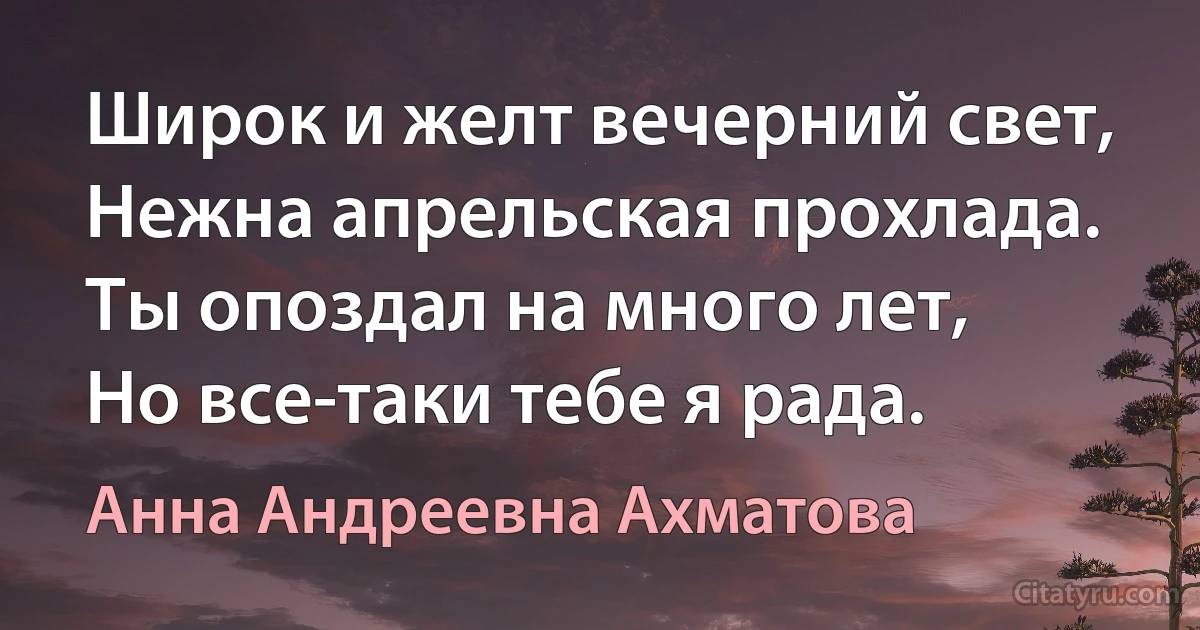 Широк и желт вечерний свет,
Нежна апрельская прохлада.
Ты опоздал на много лет,
Но все-таки тебе я рада. (Анна Андреевна Ахматова)