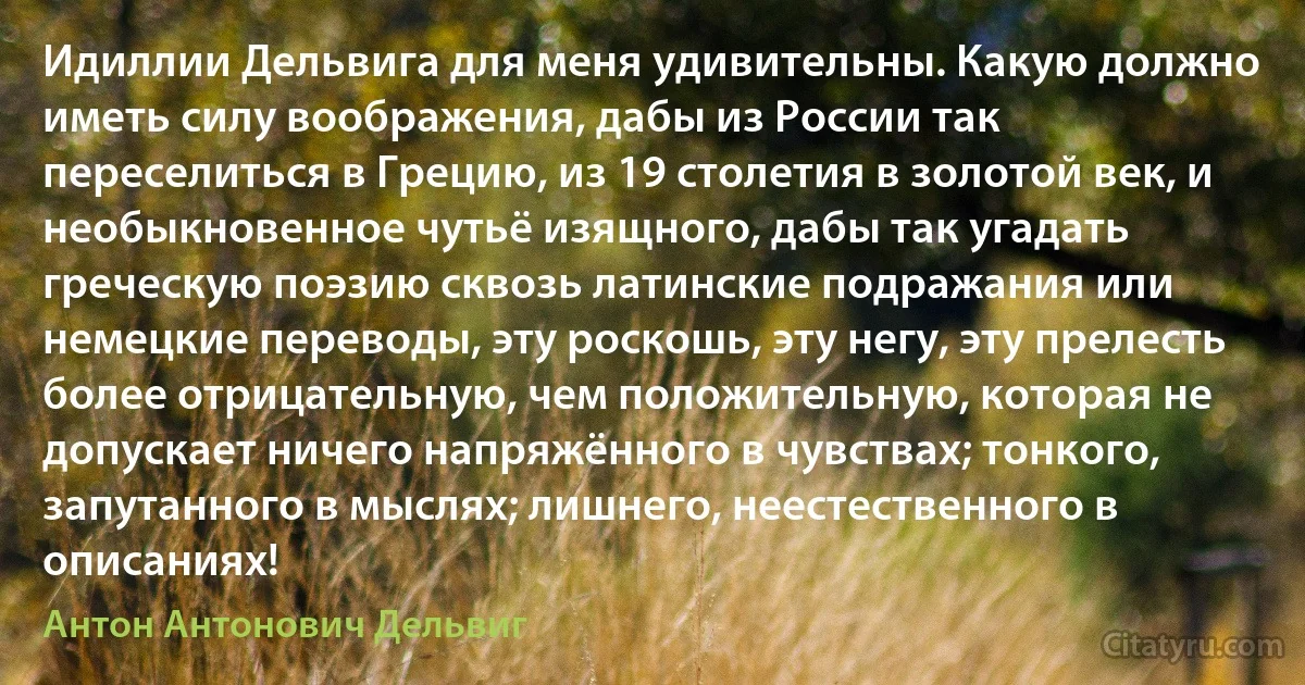 Идиллии Дельвига для меня удивительны. Какую должно иметь силу воображения, дабы из России так переселиться в Грецию, из 19 столетия в золотой век, и необыкновенное чутьё изящного, дабы так угадать греческую поэзию сквозь латинские подражания или немецкие переводы, эту роскошь, эту негу, эту прелесть более отрицательную, чем положительную, которая не допускает ничего напряжённого в чувствах; тонкого, запутанного в мыслях; лишнего, неестественного в описаниях! (Антон Антонович Дельвиг)