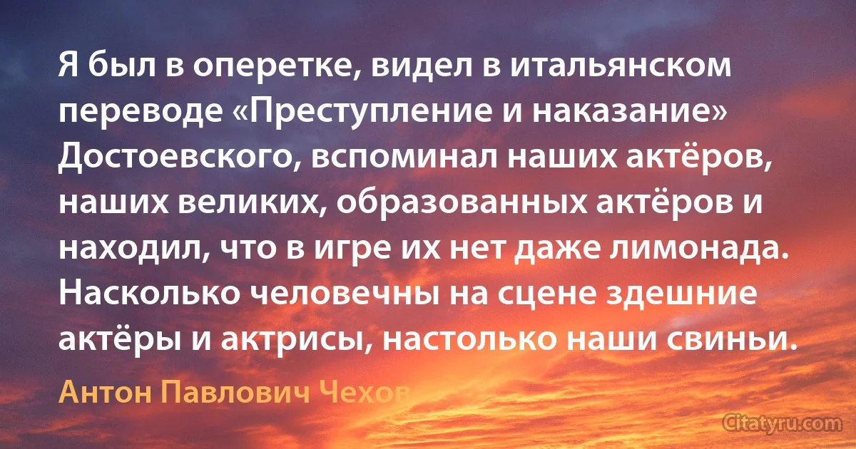 Я был в оперетке, видел в итальянском переводе «Преступление и наказание» Достоевского, вспоминал наших актёров, наших великих, образованных актёров и находил, что в игре их нет даже лимонада. Насколько человечны на сцене здешние актёры и актрисы, настолько наши свиньи. (Антон Павлович Чехов)