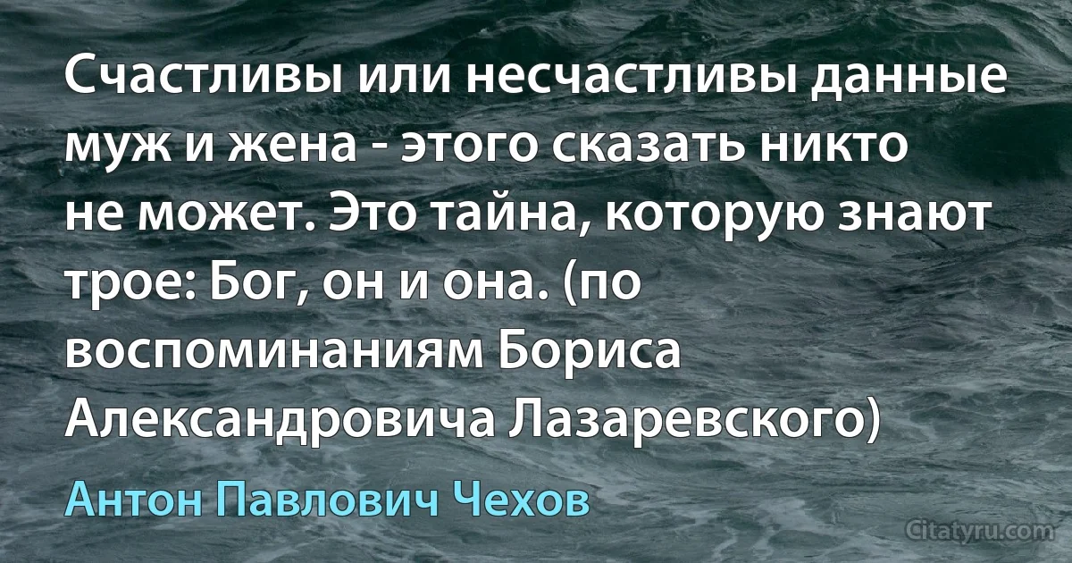 Счастливы или несчастливы данные муж и жена - этого сказать никто не может. Это тайна, которую знают трое: Бог, он и она. (по воспоминаниям Бориса Александровича Лазаревского) (Антон Павлович Чехов)