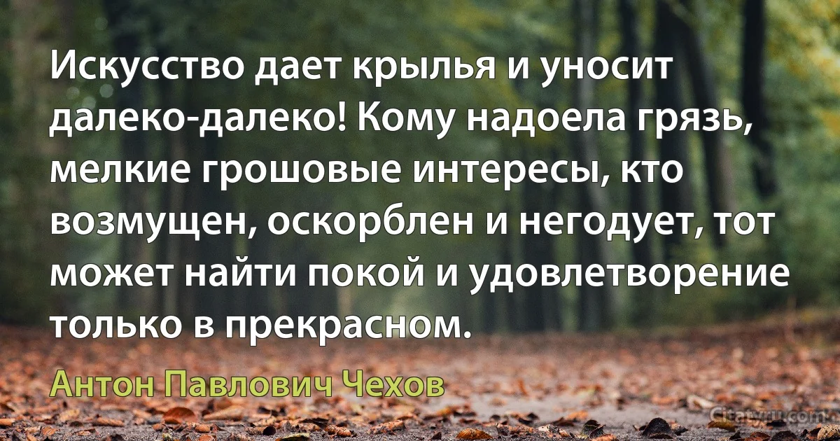 Искусство дает крылья и уносит далеко-далеко! Кому надоела грязь, мелкие грошовые интересы, кто возмущен, оскорблен и негодует, тот может найти покой и удовлетворение только в прекрасном. (Антон Павлович Чехов)