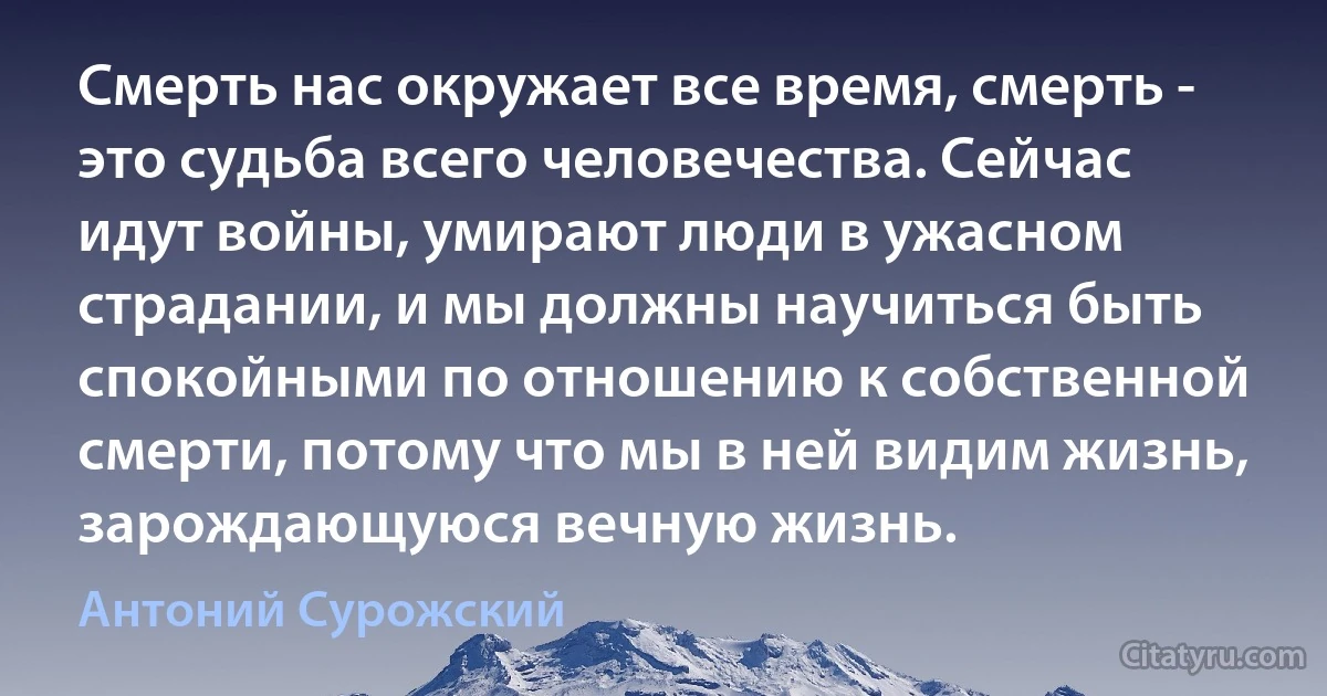 Смерть нас окружает все время, смерть - это судьба всего человечества. Сейчас идут войны, умирают люди в ужасном страдании, и мы должны научиться быть спокойными по отношению к собственной смерти, потому что мы в ней видим жизнь, зарождающуюся вечную жизнь. (Антоний Сурожский)