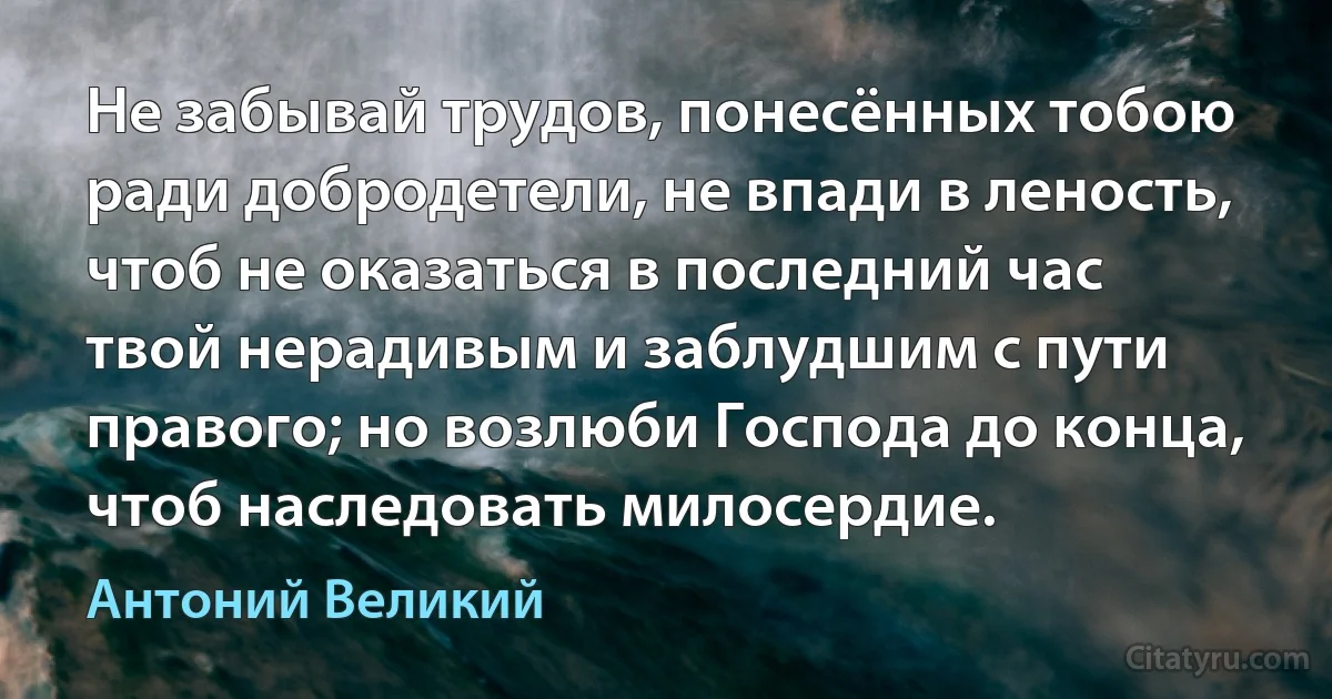 Не забывай трудов, понесённых тобою ради добродетели, не впади в леность, чтоб не оказаться в последний час твой нерадивым и заблудшим с пути правого; но возлюби Господа до конца, чтоб наследовать милосердие. (Антоний Великий)