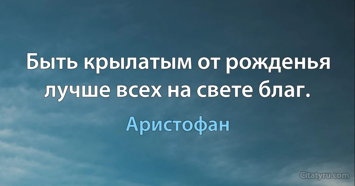 Быть крылатым от рожденья лучше всех на свете благ. (Аристофан)