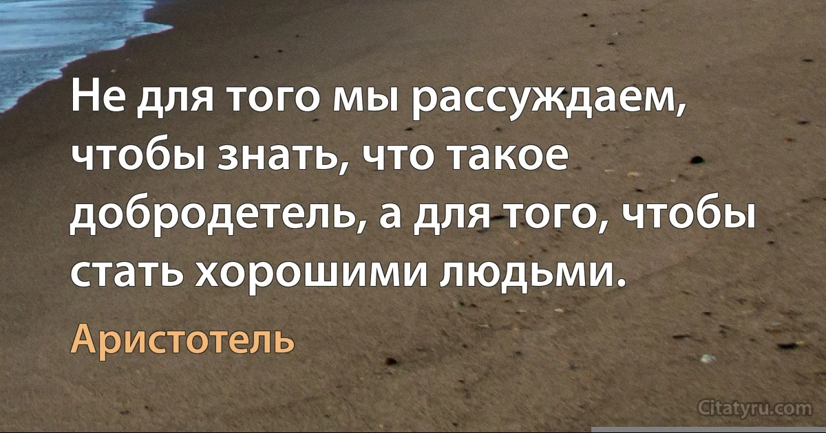 Не для того мы рассуждаем, чтобы знать, что такое добродетель, а для того, чтобы стать хорошими людьми. (Аристотель)